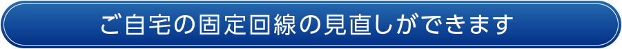 ご自宅の固定回線の見直しができます