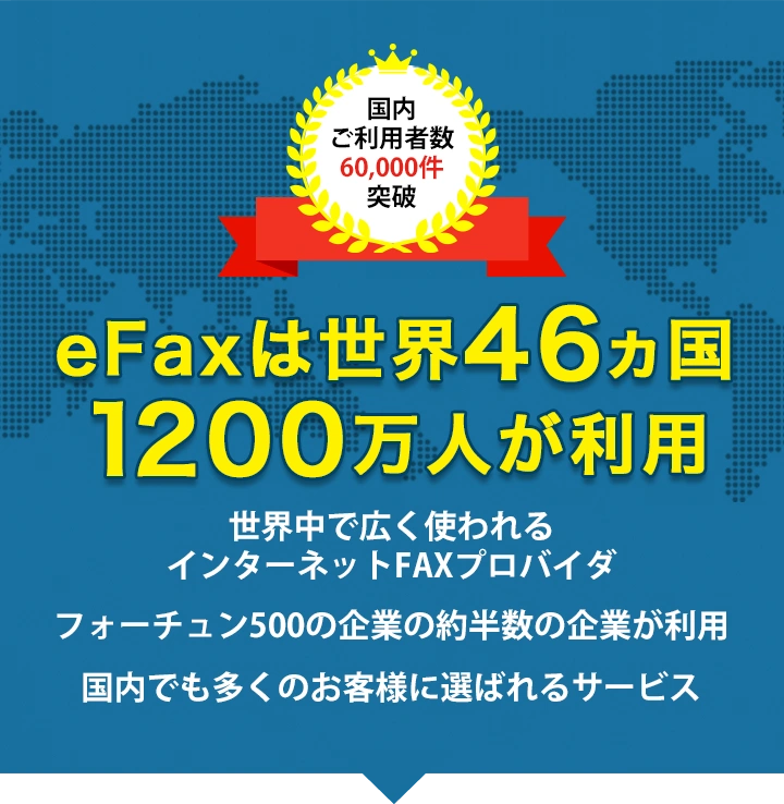eFaxは世界46ヵ国1200万人が利用。・世界中で広く使われるインターネットFAXプロバイダ ・フォーチュン500の企業の約半数の企業が利用 ・国内でも多くのお客様に選ばれるサービス