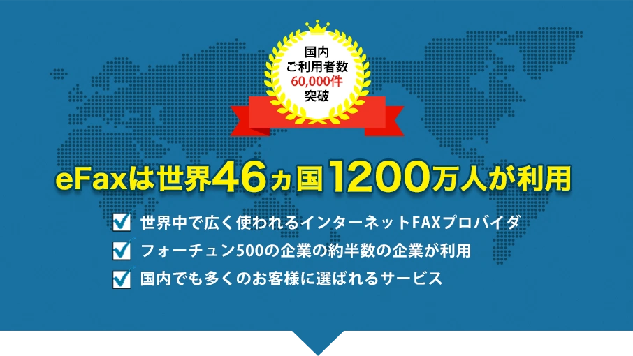 eFaxは世界46ヵ国1200万人が利用。・世界中で広く使われるインターネットFAXプロバイダ ・フォーチュン500の企業の約半数の企業が利用 ・国内でも多くのお客様に選ばれるサービス